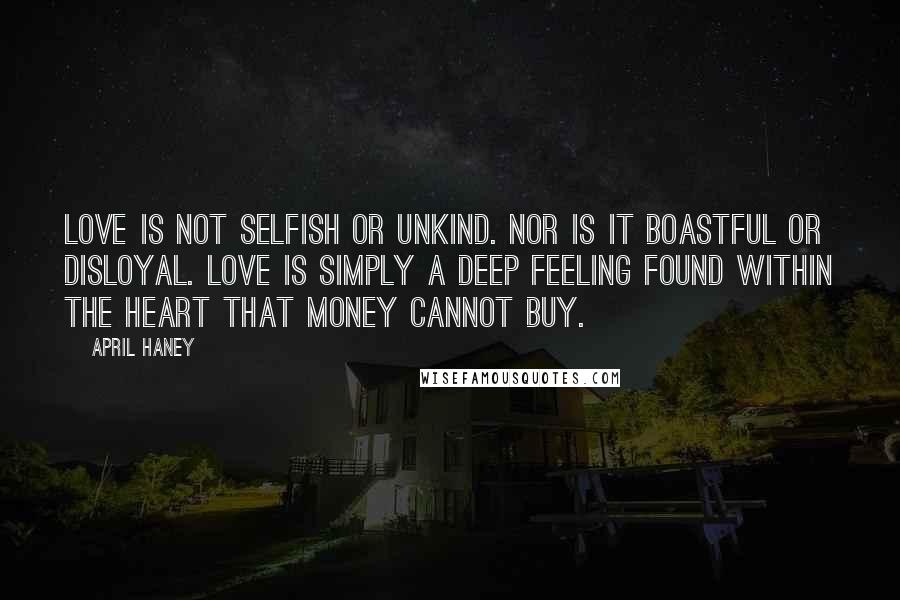 April Haney quotes: Love is not selfish or unkind. Nor is it boastful or disloyal. Love is simply a deep feeling found within the heart that money cannot buy. April Haney quotes: Love is not selfish or unkind. Nor is it boastful or disloyal. Love is simply a deep feeling found within the heart that money cannot buy.