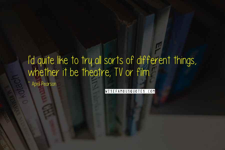 April Pearson quotes: I'd quite like to try all sorts of different things, whether it be theatre, TV or film.