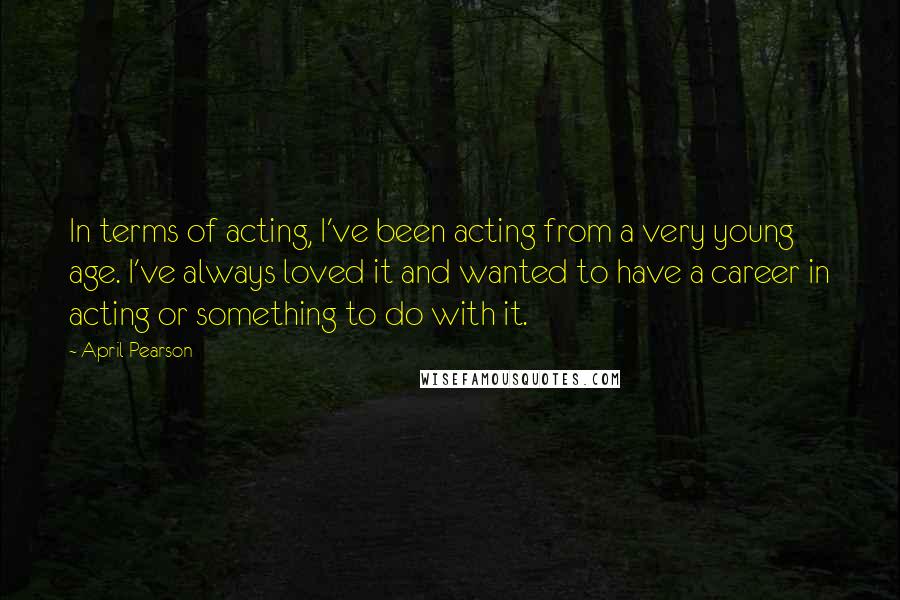 April Pearson quotes: In terms of acting, I've been acting from a very young age. I've always loved it and wanted to have a career in acting or something to do with it.