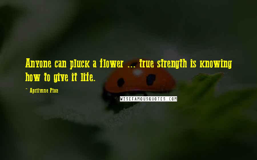 Aprilynne Pike quotes: Anyone can pluck a flower ... true strength is knowing how to give it life.