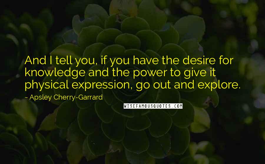 Apsley Cherry-Garrard quotes: And I tell you, if you have the desire for knowledge and the power to give it physical expression, go out and explore.