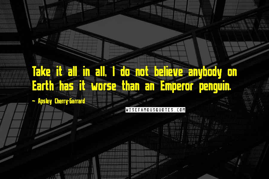 Apsley Cherry-Garrard quotes: Take it all in all, I do not believe anybody on Earth has it worse than an Emperor penguin.