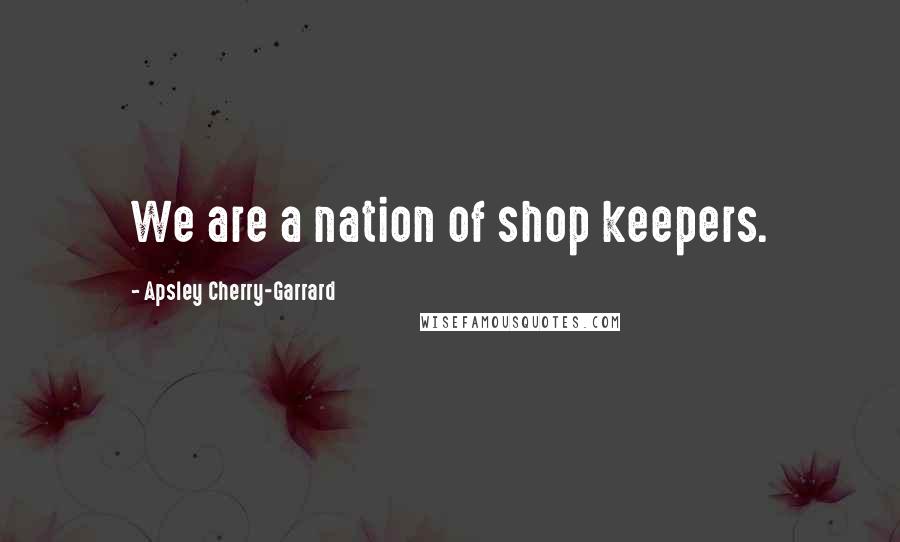 Apsley Cherry-Garrard quotes: We are a nation of shop keepers.