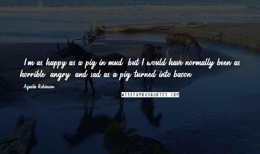 Aquila Robinson quotes: ...I'm as happy as a pig in mud, but I would have normally been as horrible, angry, and sad as a pig turned into bacon.