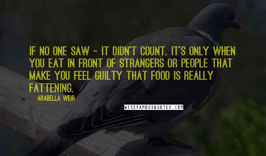 Arabella Weir quotes: If no one saw - it didn't count. It's only when you eat in front of strangers or people that make you feel guilty that food is really fattening.