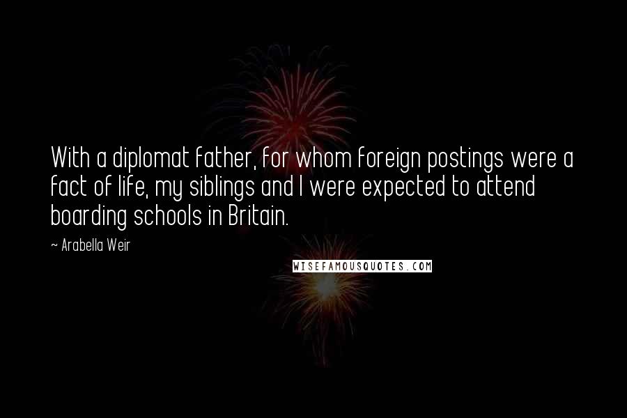 Arabella Weir quotes: With a diplomat father, for whom foreign postings were a fact of life, my siblings and I were expected to attend boarding schools in Britain.