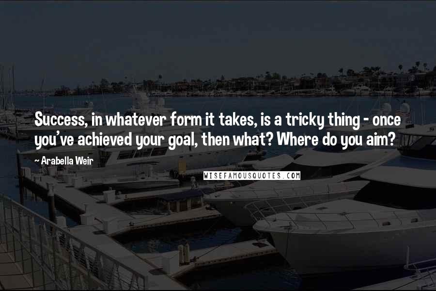 Arabella Weir quotes: Success, in whatever form it takes, is a tricky thing - once you've achieved your goal, then what? Where do you aim?