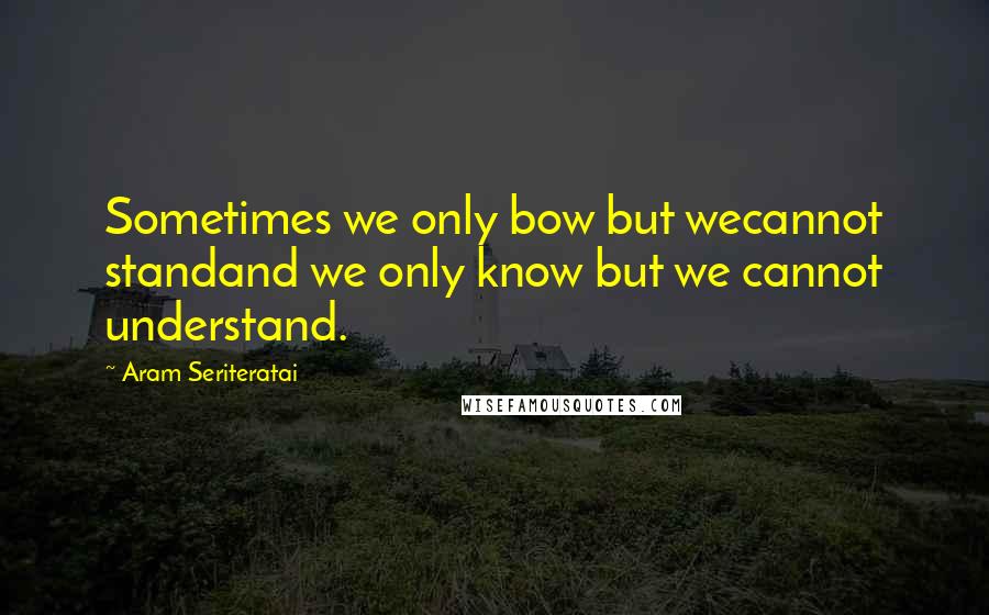 Aram Seriteratai quotes: Sometimes we only bow but wecannot standand we only know but we cannot understand.