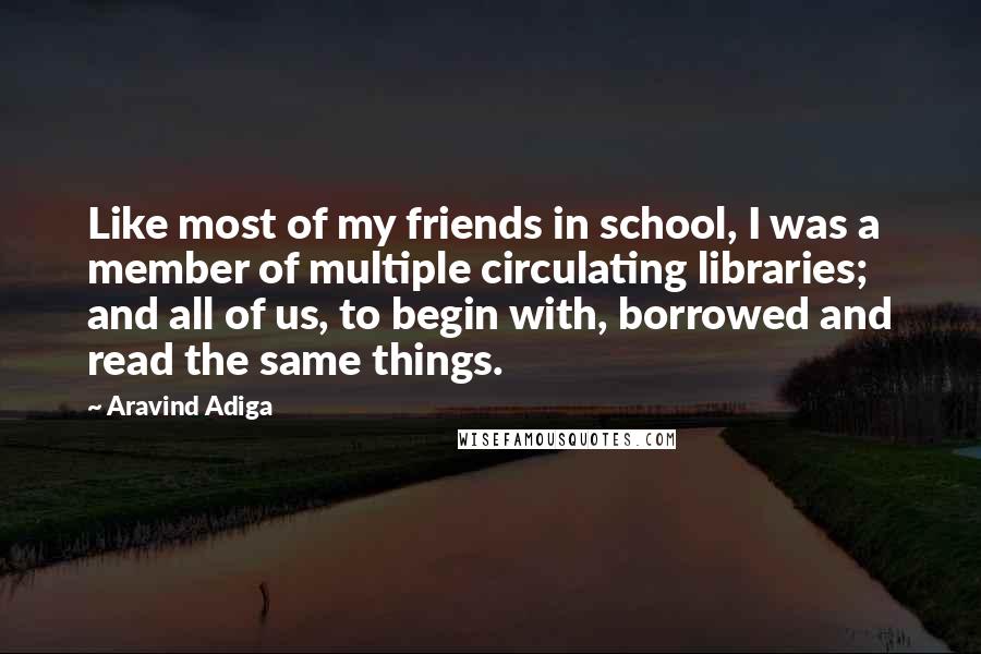 Aravind Adiga quotes: Like most of my friends in school, I was a member of multiple circulating libraries; and all of us, to begin with, borrowed and read the same things.