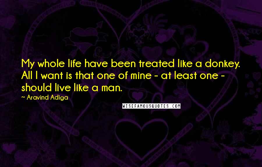 Aravind Adiga quotes: My whole life have been treated like a donkey. All I want is that one of mine - at least one - should live like a man.