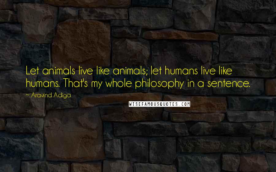 Aravind Adiga quotes: Let animals live like animals; let humans live like humans. That's my whole philosophy in a sentence.