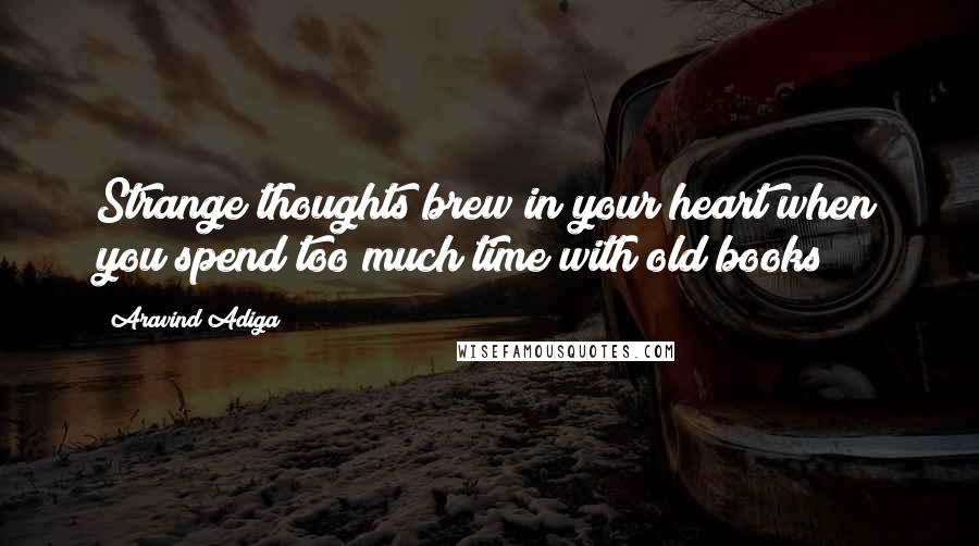 Aravind Adiga quotes: Strange thoughts brew in your heart when you spend too much time with old books