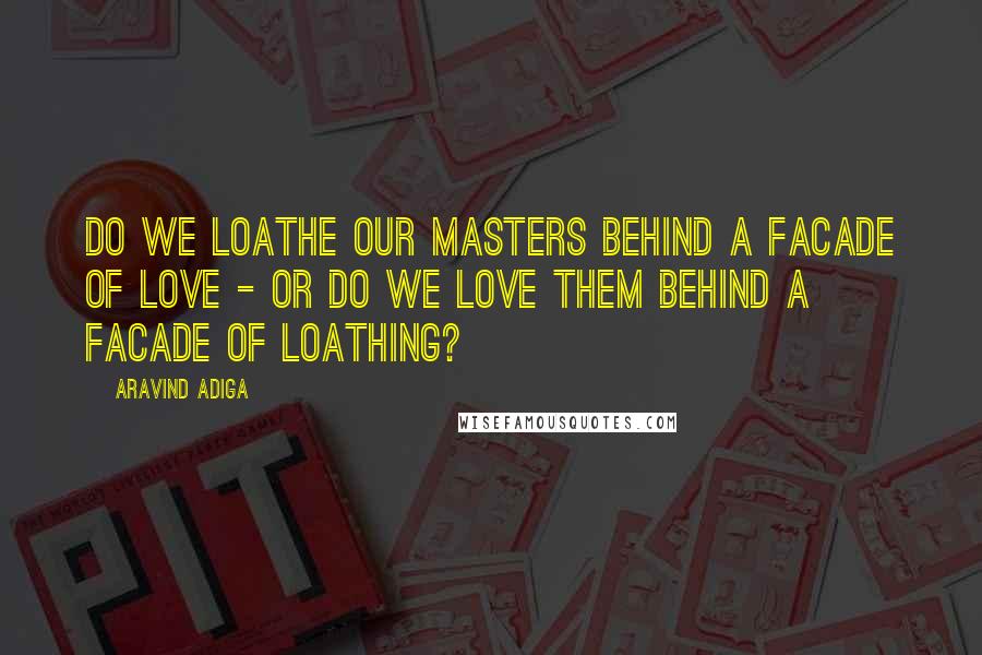 Aravind Adiga quotes: Do we loathe our masters behind a facade of love - or do we love them behind a facade of loathing?