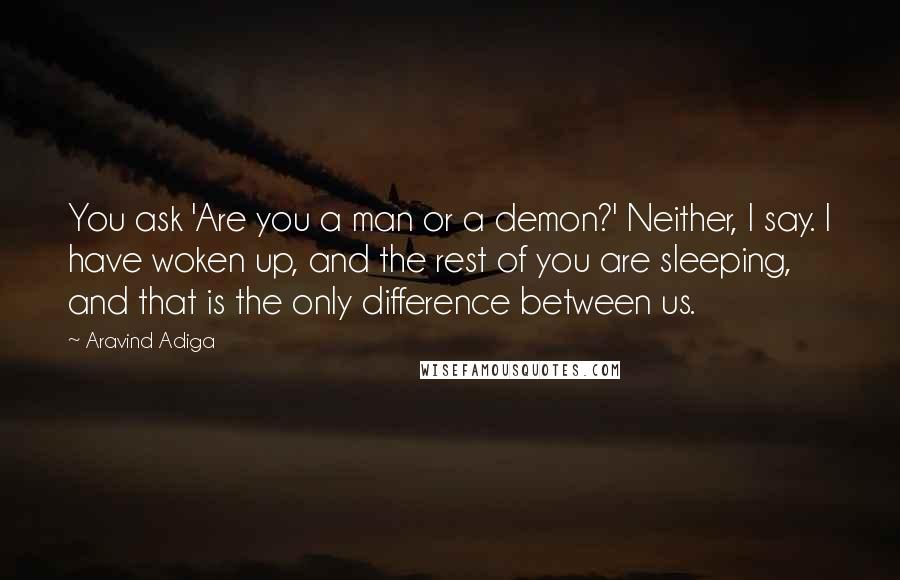 Aravind Adiga quotes: You ask 'Are you a man or a demon?' Neither, I say. I have woken up, and the rest of you are sleeping, and that is the only difference between