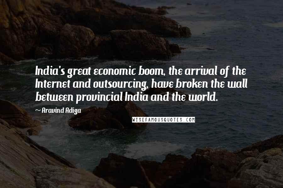 Aravind Adiga quotes: India's great economic boom, the arrival of the Internet and outsourcing, have broken the wall between provincial India and the world.