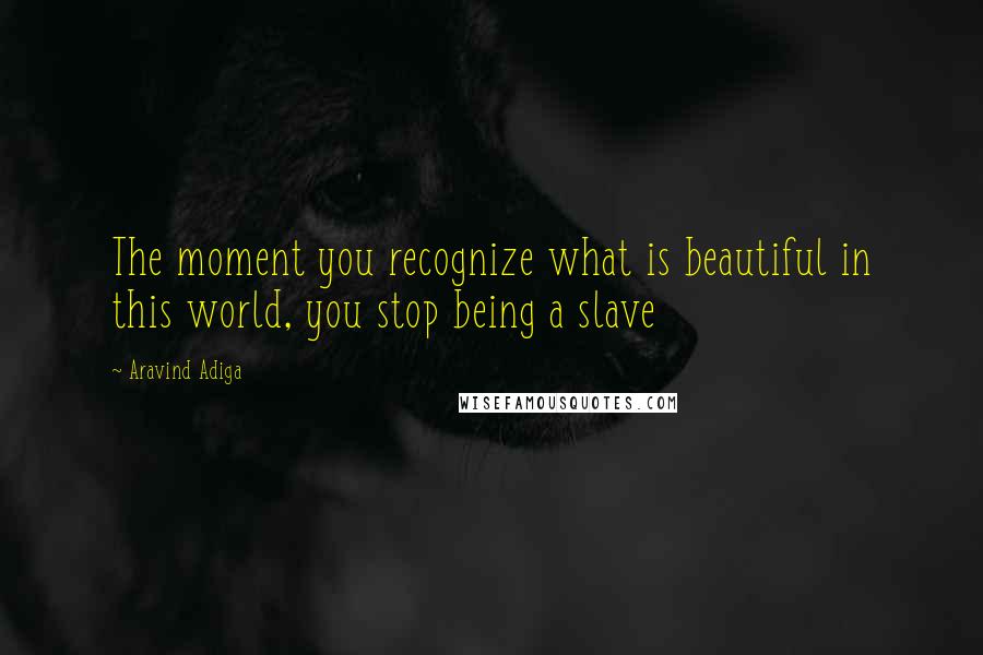 Aravind Adiga quotes: The moment you recognize what is beautiful in this world, you stop being a slave