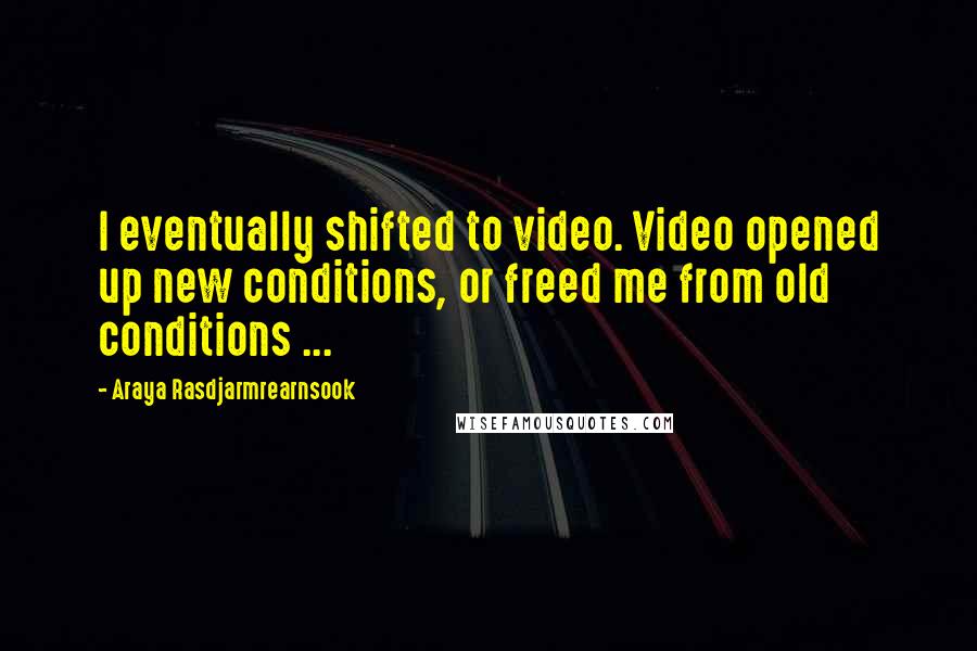 Araya Rasdjarmrearnsook quotes: I eventually shifted to video. Video opened up new conditions, or freed me from old conditions ...