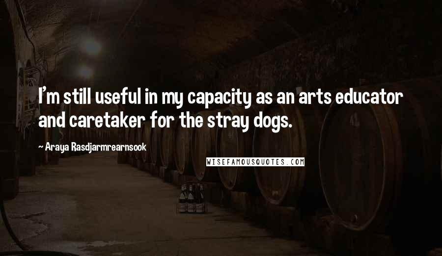 Araya Rasdjarmrearnsook quotes: I'm still useful in my capacity as an arts educator and caretaker for the stray dogs.