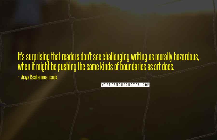 Araya Rasdjarmrearnsook quotes: It's surprising that readers don't see challenging writing as morally hazardous, when it might be pushing the same kinds of boundaries as art does.