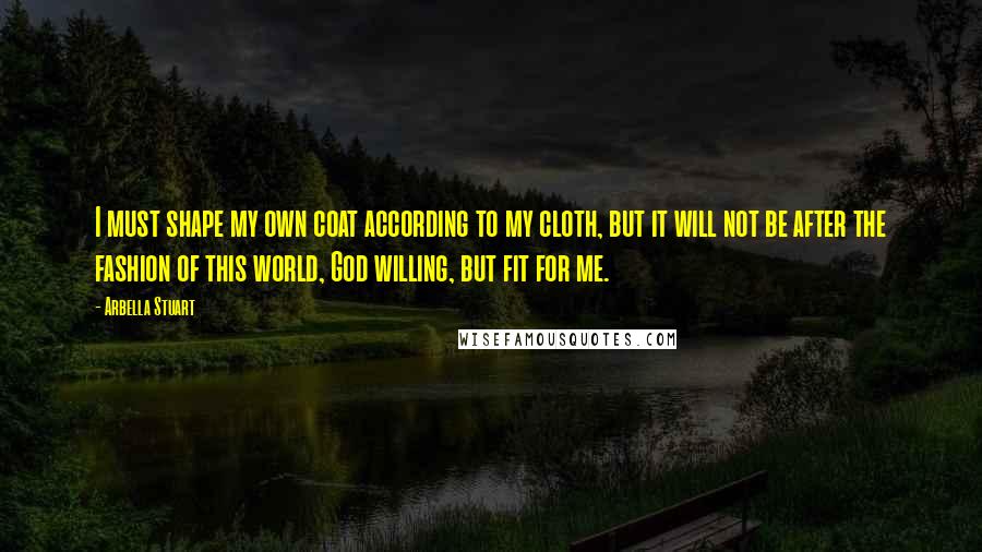 Arbella Stuart quotes: I must shape my own coat according to my cloth, but it will not be after the fashion of this world, God willing, but fit for me.