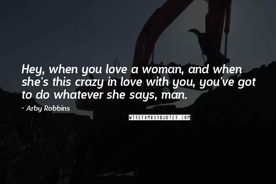Arby Robbins quotes: Hey, when you love a woman, and when she's this crazy in love with you, you've got to do whatever she says, man. Arby Robbins quotes: Hey, when you love a woman, and when she's this crazy in love with you, you've got to do whatever she says, man.