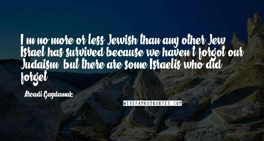 Arcadi Gaydamak quotes: I'm no more or less Jewish than any other Jew. Israel has survived because we haven't forgot our Judaism, but there are some Israelis who did forget. Arcadi Gaydamak quotes: I'm no more or less Jewish than any other Jew. Israel has survived because we haven't forgot our Judaism, but there are some Israelis who did forget.
