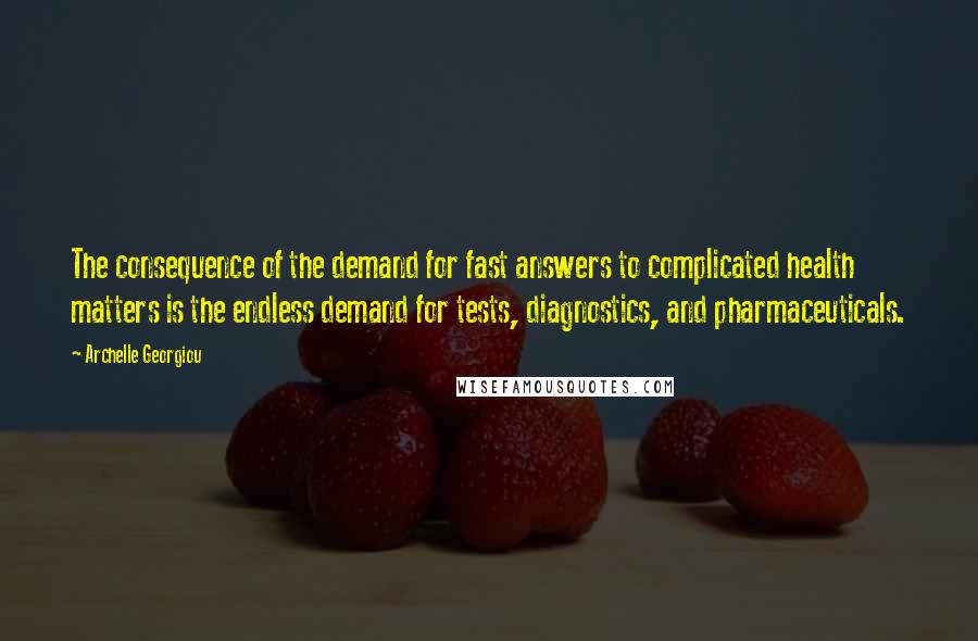 Archelle Georgiou quotes: The consequence of the demand for fast answers to complicated health matters is the endless demand for tests, diagnostics, and pharmaceuticals. Archelle Georgiou quotes: The consequence of the demand for fast answers to complicated health matters is the endless demand for tests, diagnostics, and pharmaceuticals.