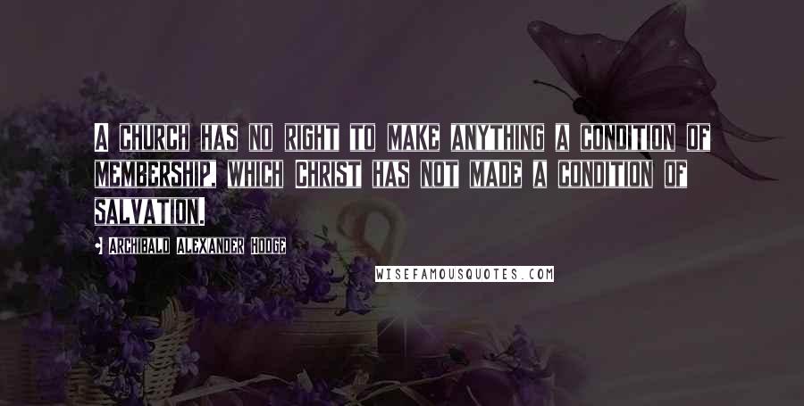 Archibald Alexander Hodge quotes: A church has no right to make anything a condition of membership, which Christ has not made a condition of salvation.