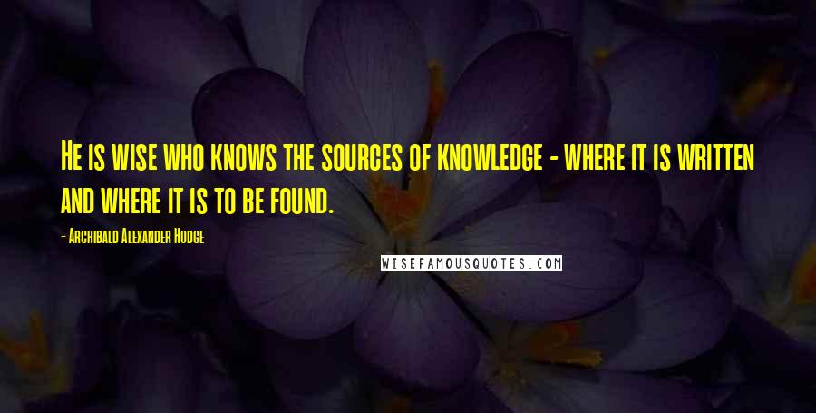 Archibald Alexander Hodge quotes: He is wise who knows the sources of knowledge - where it is written and where it is to be found.