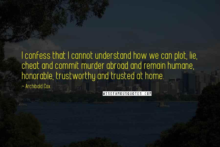 Archibald Cox quotes: I confess that I cannot understand how we can plot, lie, cheat and commit murder abroad and remain humane, honorable, trustworthy and trusted at home.