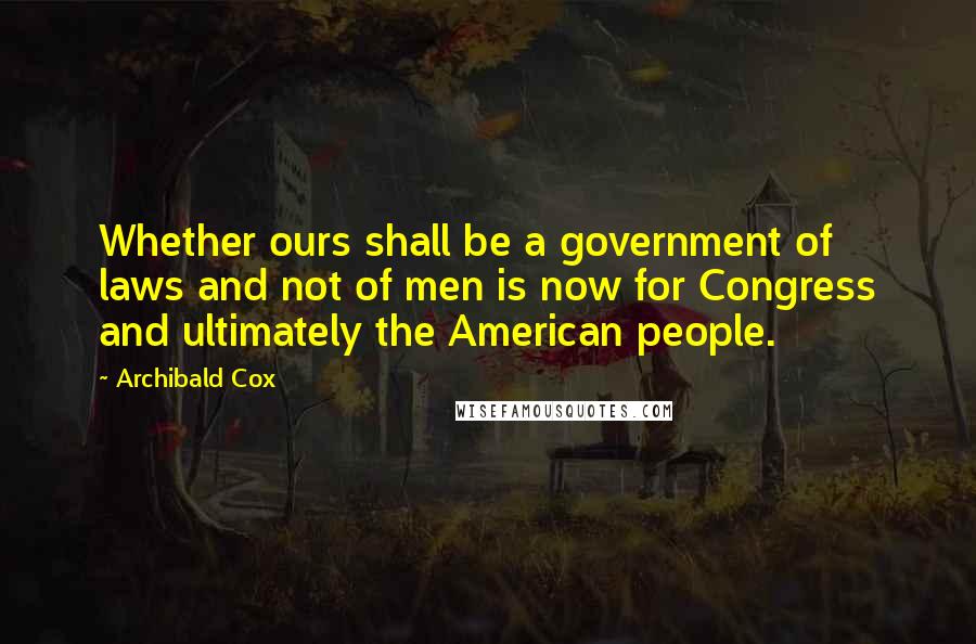 Archibald Cox quotes: Whether ours shall be a government of laws and not of men is now for Congress and ultimately the American people.