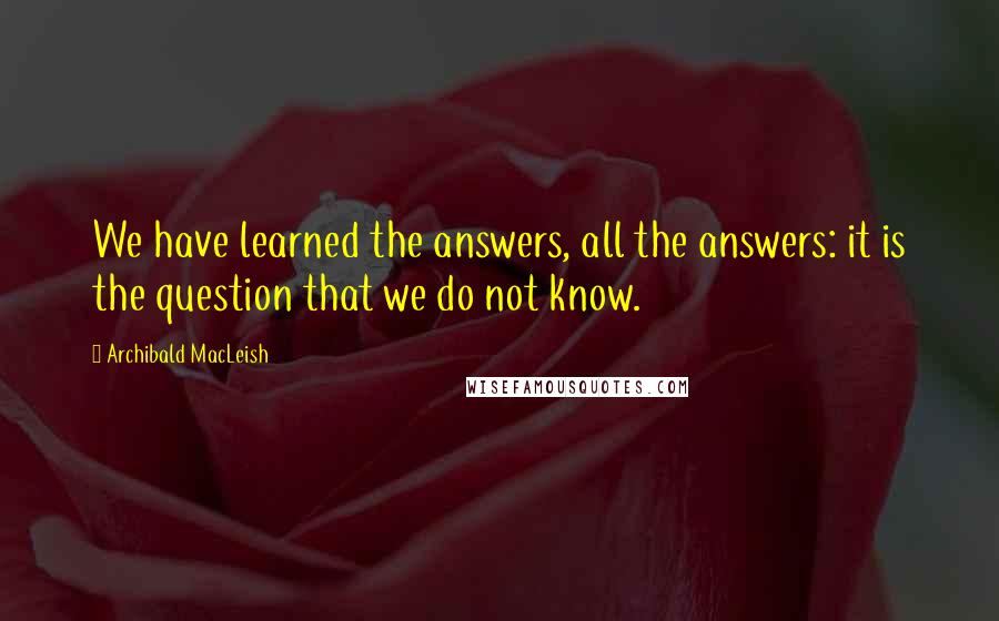 Archibald MacLeish quotes: We have learned the answers, all the answers: it is the question that we do not know.