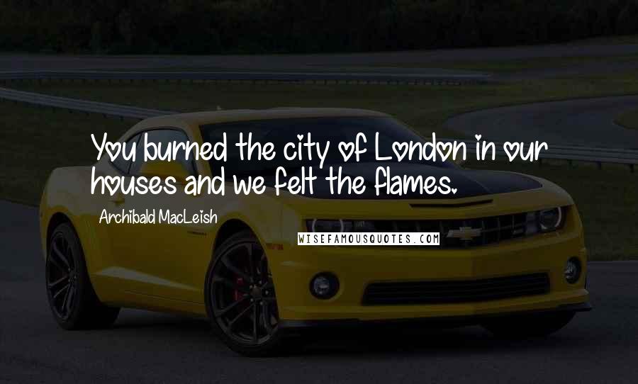 Archibald MacLeish quotes: You burned the city of London in our houses and we felt the flames.