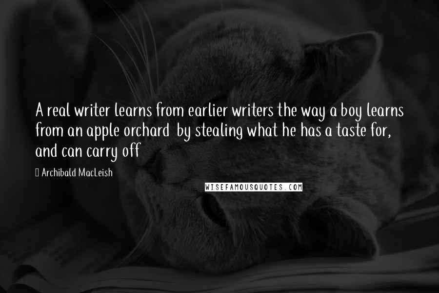 Archibald MacLeish quotes: A real writer learns from earlier writers the way a boy learns from an apple orchard by stealing what he has a taste for, and can carry off