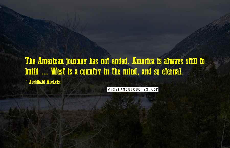 Archibald MacLeish quotes: The American journey has not ended. America is always still to build ... West is a country in the mind, and so eternal.
