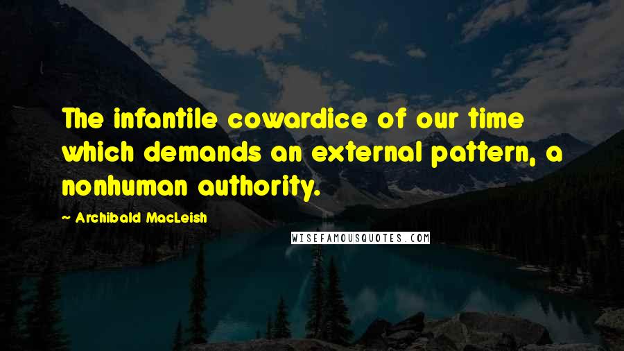Archibald MacLeish quotes: The infantile cowardice of our time which demands an external pattern, a nonhuman authority.