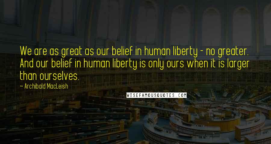 Archibald MacLeish quotes: We are as great as our belief in human liberty - no greater. And our belief in human liberty is only ours when it is larger than ourselves.