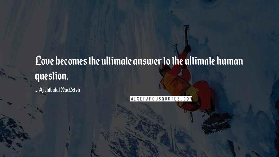 Archibald MacLeish quotes: Love becomes the ultimate answer to the ultimate human question.