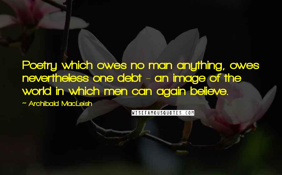 Archibald MacLeish quotes: Poetry which owes no man anything, owes nevertheless one debt - an image of the world in which men can again believe.