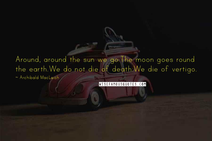 Archibald MacLeish quotes: Around, around the sun we go:The moon goes round the earth.We do not die of death:We die of vertigo.