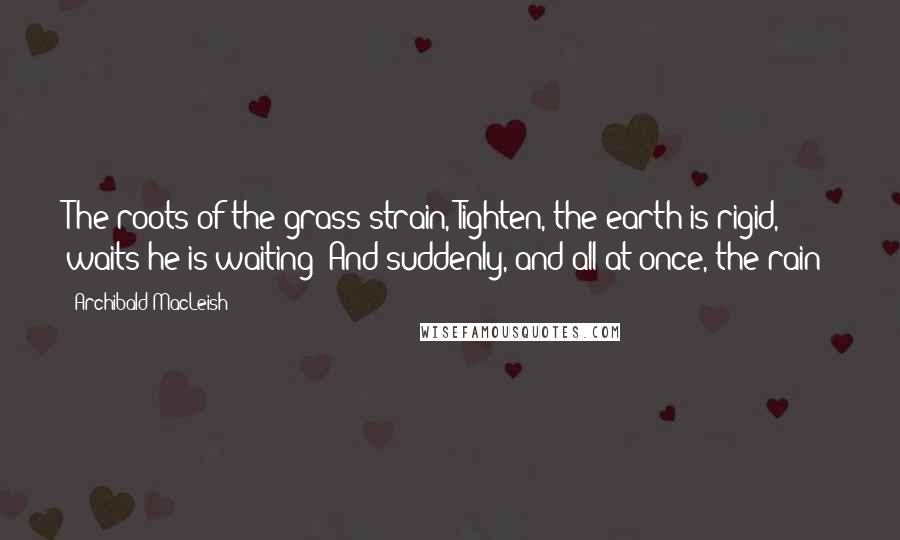 Archibald MacLeish quotes: The roots of the grass strain, Tighten, the earth is rigid, waits-he is waiting- And suddenly, and all at once, the rain!