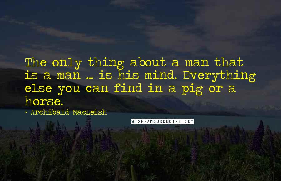 Archibald MacLeish quotes: The only thing about a man that is a man ... is his mind. Everything else you can find in a pig or a horse.
