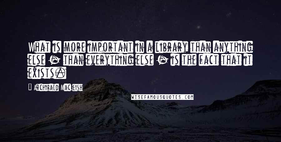 Archibald MacLeish quotes: What is more important in a library than anything else - than everything else - is the fact that it exists.