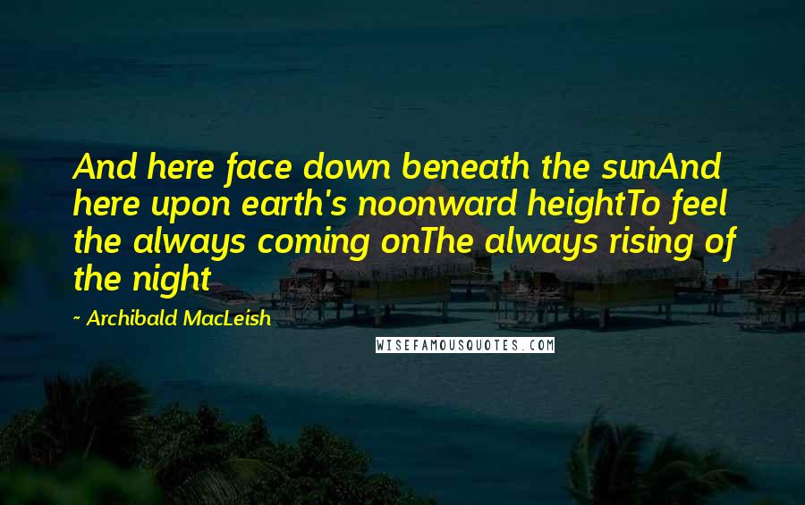Archibald MacLeish quotes: And here face down beneath the sunAnd here upon earth's noonward heightTo feel the always coming onThe always rising of the night