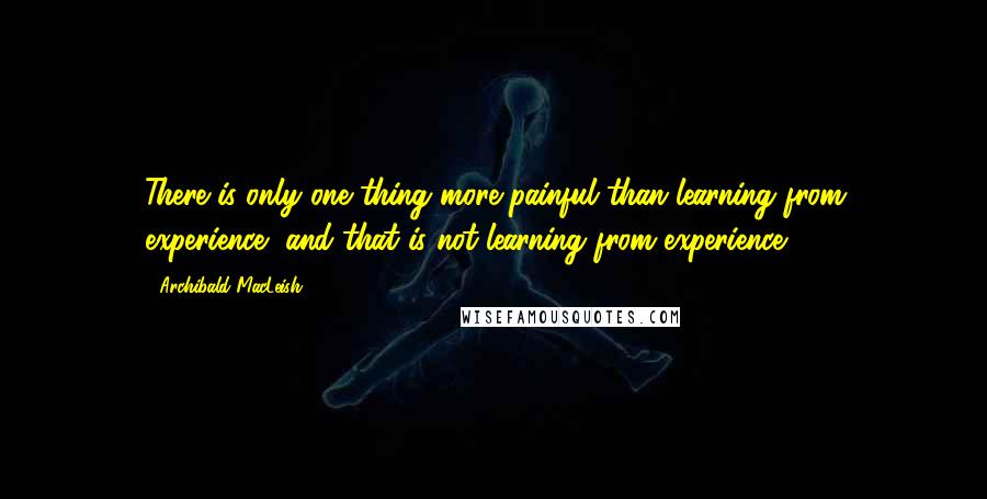 Archibald MacLeish quotes: There is only one thing more painful than learning from experience, and that is not learning from experience.