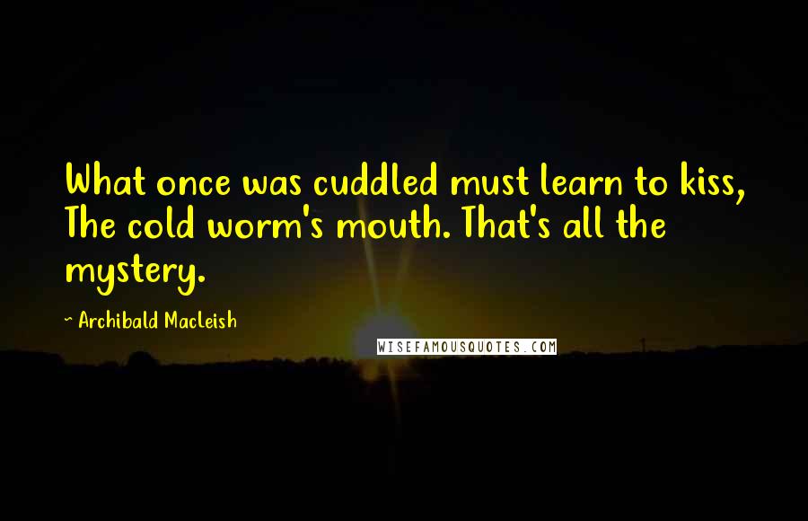 Archibald MacLeish quotes: What once was cuddled must learn to kiss, The cold worm's mouth. That's all the mystery.