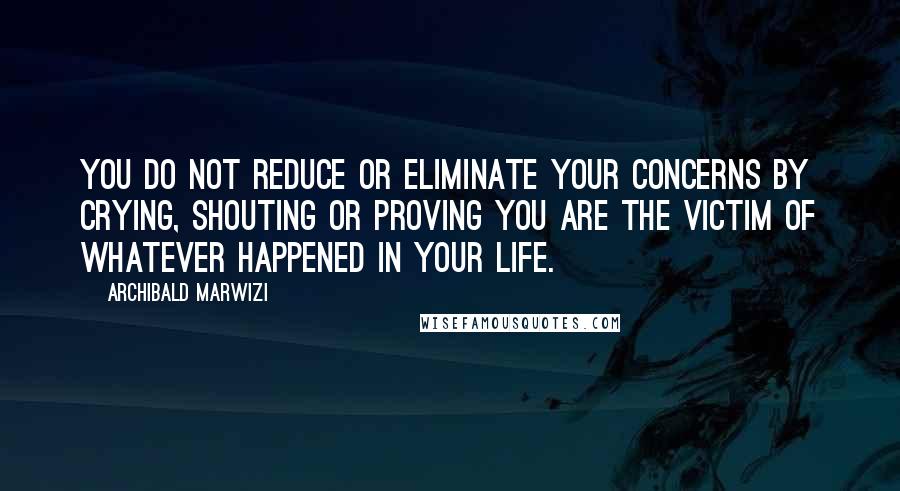 Archibald Marwizi quotes: You do not reduce or eliminate your concerns by crying, shouting or proving you are the victim of whatever happened in your life.