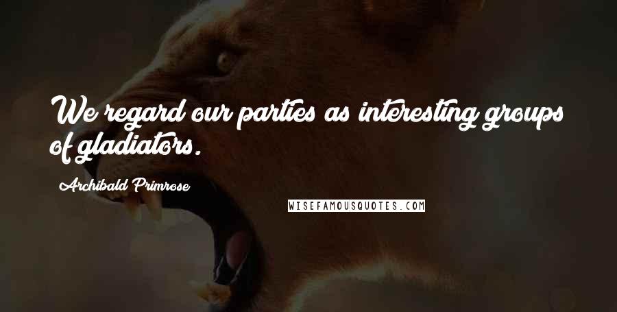 Archibald Primrose quotes: We regard our parties as interesting groups of gladiators.