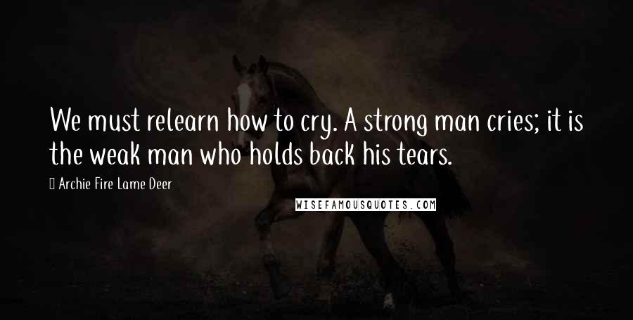 Archie Fire Lame Deer quotes: We must relearn how to cry. A strong man cries; it is the weak man who holds back his tears.