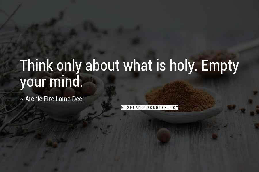 Archie Fire Lame Deer quotes: Think only about what is holy. Empty your mind.